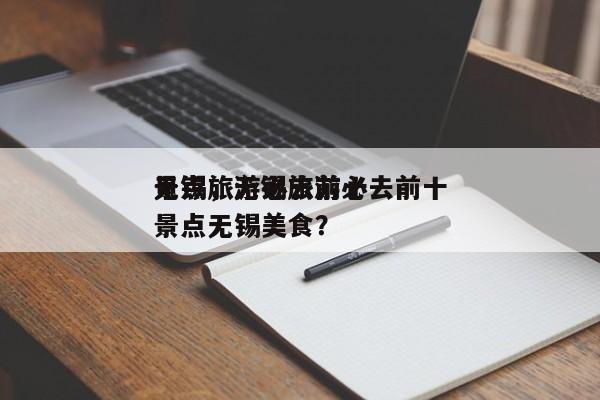 无锡旅游必去前十
景点，无锡旅游必去前十
景点无锡美食？-第1张图片