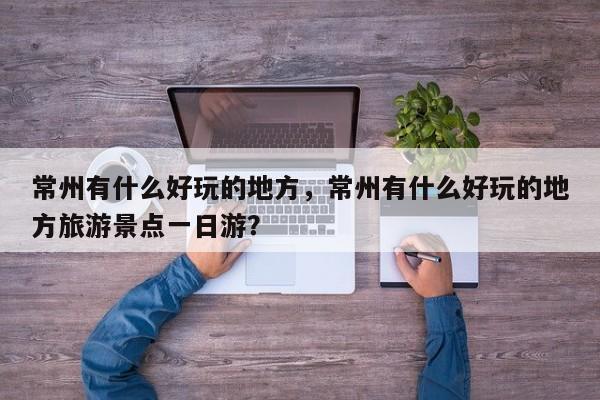 常州有什么好玩的地方，常州有什么好玩的地方旅游景点一日游？-第1张图片