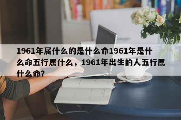 1961年属什么的是什么命1961年是什么命五行属什么，1961年出生的人五行属什么命？-第1张图片