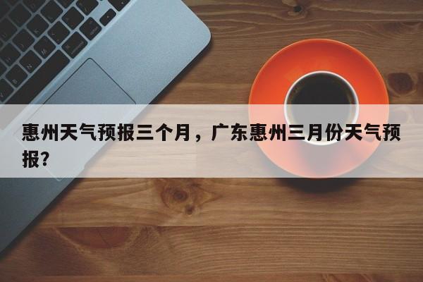 惠州天气预报三个月，广东惠州三月份天气预报？-第1张图片