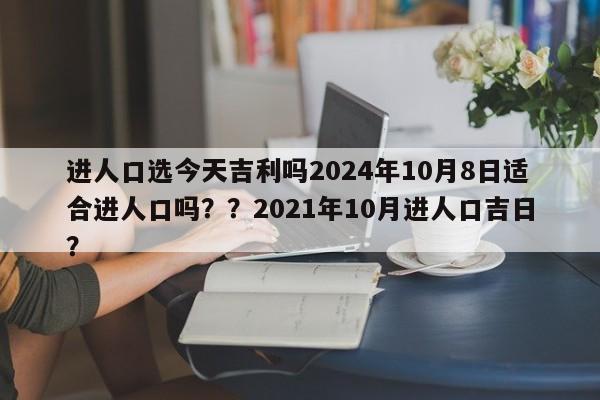 进人口选今天吉利吗2024年10月8日适合进人口吗？？2021年10月进人口吉日？-第1张图片