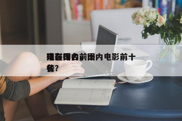 现在国内前十
电影排名，国内电影前十
排名
榜？-第1张图片