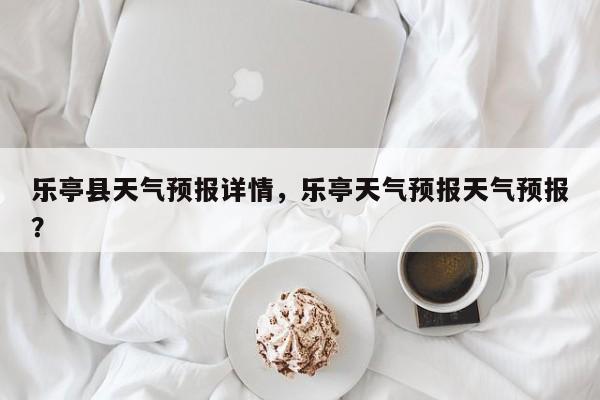 乐亭县天气预报详情，乐亭天气预报天气预报？-第1张图片