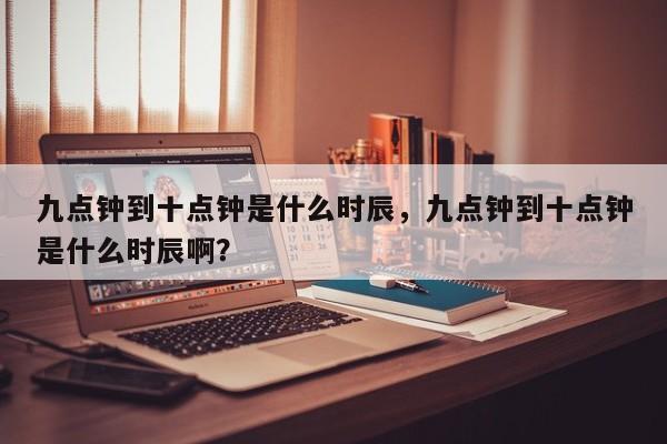 九点钟到十点钟是什么时辰，九点钟到十点钟是什么时辰啊？-第1张图片