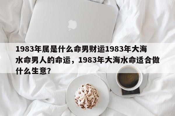 1983年属是什么命男财运1983年大海水命男人的命运，1983年大海水命适合做什么生意？-第1张图片