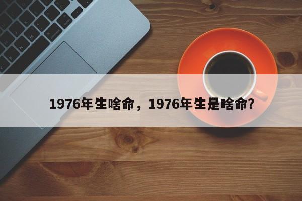 1976年生啥命，1976年生是啥命？-第1张图片