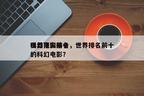 世界顶尖前十
科幻电影排名，世界排名前十的科幻电影？-第1张图片