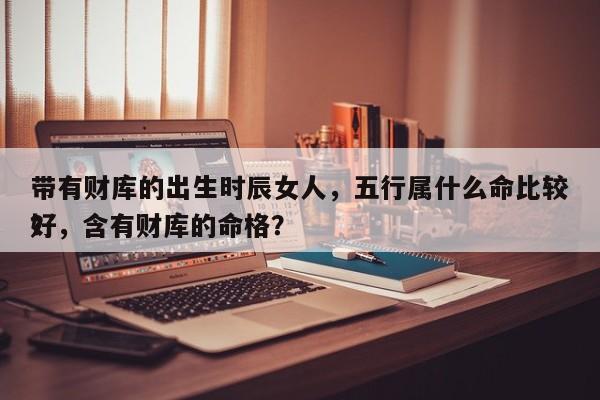 带有财库的出生时辰女人，五行属什么命比较好
？，含有财库的命格？-第1张图片