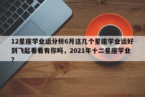 12星座学业运分析6月这几个星座学业运好到飞起看看有你吗，2021年十二星座学业？-第1张图片