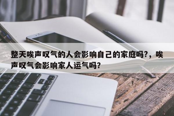 整天唉声叹气的人会影响自己的家庭吗?，唉声叹气会影响家人运气吗？-第1张图片