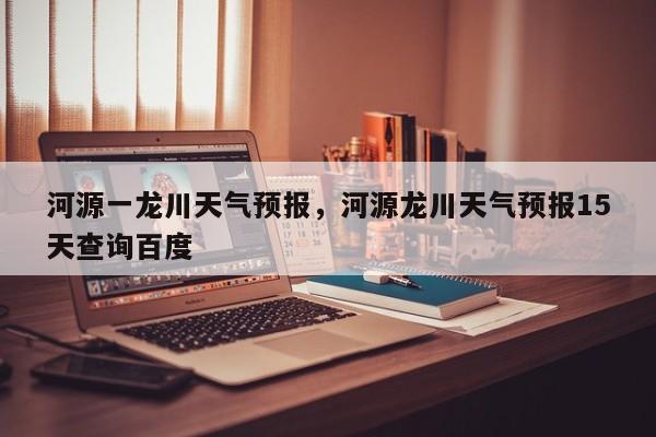 河源一龙川天气预报，河源龙川天气预报15天查询百度-第1张图片