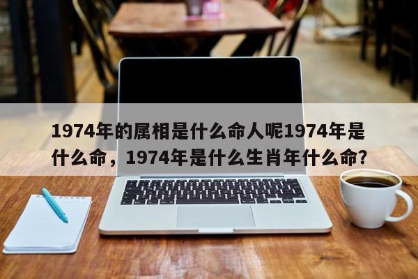 1974年的属相是什么命人呢1974年是什么命，1974年是什么生肖年什么命？-第1张图片
