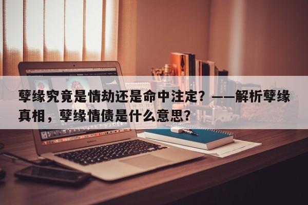 孽缘究竟是情劫还是命中注定？——解析孽缘真相，孽缘情债是什么意思？-第1张图片