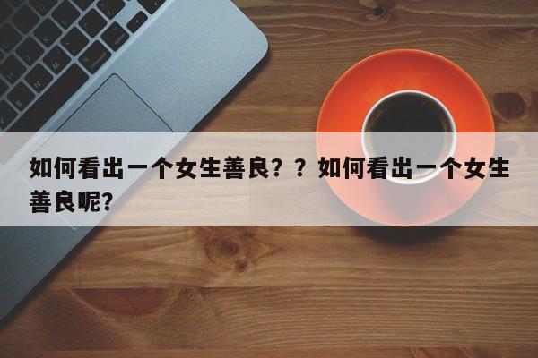 如何看出一个女生善良？？如何看出一个女生善良呢？-第1张图片