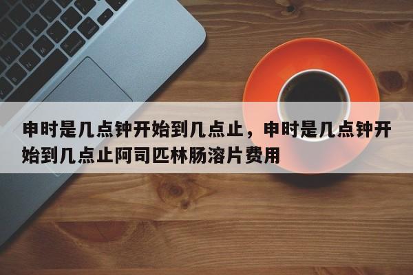 申时是几点钟开始到几点止，申时是几点钟开始到几点止阿司匹林肠溶片费用
-第1张图片