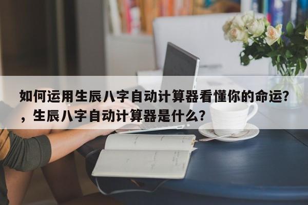 如何运用生辰八字自动计算器看懂你的命运？，生辰八字自动计算器是什么？-第1张图片