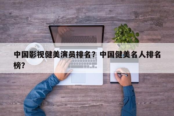 中国影视健美演员排名？中国健美名人排名
榜？-第1张图片