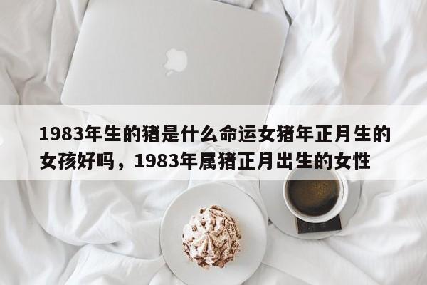 1983年生的猪是什么命运女猪年正月生的女孩好吗，1983年属猪正月出生的女性-第1张图片