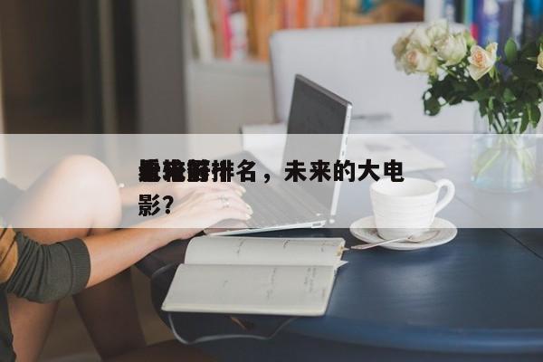 未来前十
比较好
看电影排名，未来的大电影？-第1张图片