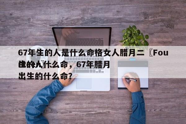 67年生的人是什么命格女人腊月二〖Fourteen〗、
生的人什么命，67年腊月出生的什么命？-第1张图片
