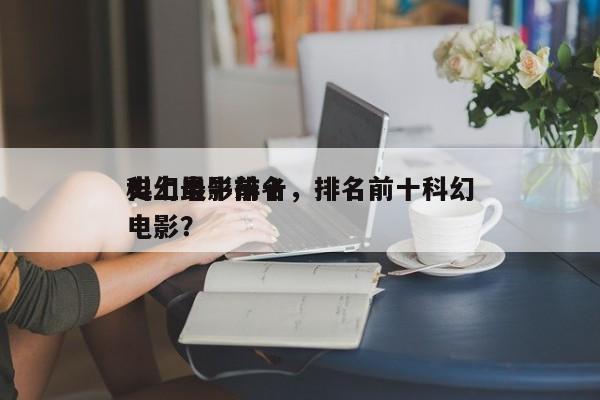 史上最牛前十
科幻电影排名，排名前十科幻电影？-第1张图片