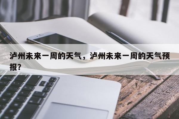泸州未来一周的天气，泸州未来一周的天气预报？-第1张图片