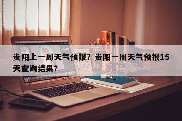 贵阳上一周天气预报？贵阳一周天气预报15天查询结果？-第1张图片