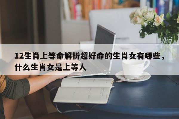 12生肖上等命解析超好命的生肖女有哪些，什么生肖女是上等人-第1张图片