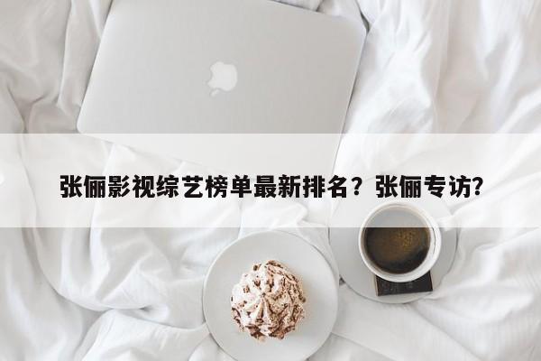 张俪影视综艺榜单最新排名？张俪专访？-第1张图片