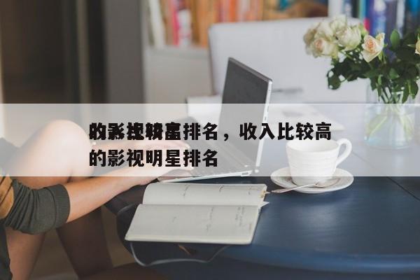 收入比较高
的影视明星排名，收入比较高
的影视明星排名-第1张图片