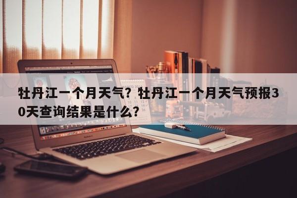牡丹江一个月天气？牡丹江一个月天气预报30天查询结果是什么？-第1张图片