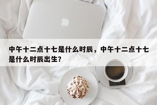 中午十二点十七是什么时辰，中午十二点十七是什么时辰出生？-第1张图片