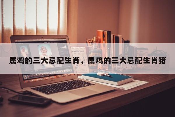属鸡的三大忌配生肖，属鸡的三大忌配生肖猪-第1张图片