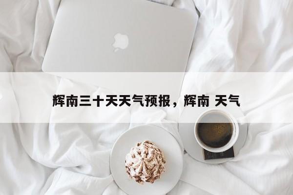 辉南三十天天气预报，辉南 天气-第1张图片