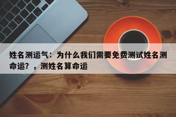 姓名测运气：为什么我们需要免费测试姓名测命运？，测姓名算命运-第1张图片