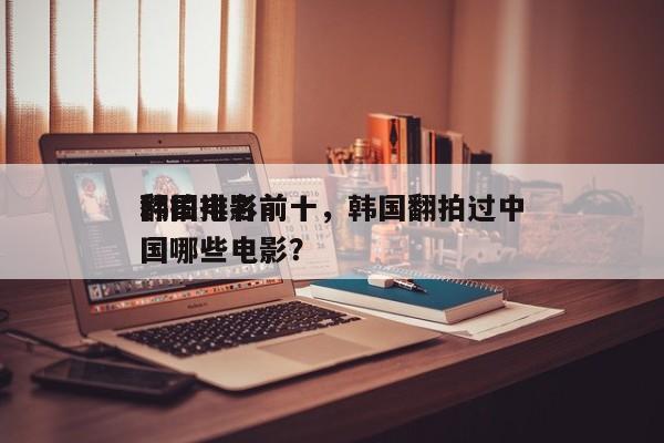 韩国电影前十
翻拍排名前十，韩国翻拍过中国哪些电影？-第1张图片