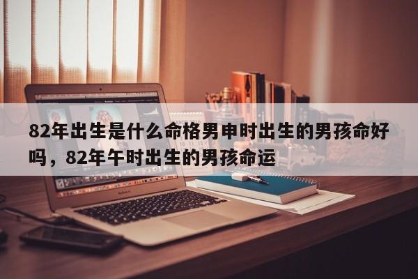 82年出生是什么命格男申时出生的男孩命好吗，82年午时出生的男孩命运-第1张图片