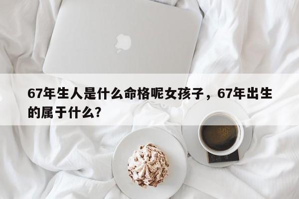 67年生人是什么命格呢女孩子，67年出生的属于什么？-第1张图片