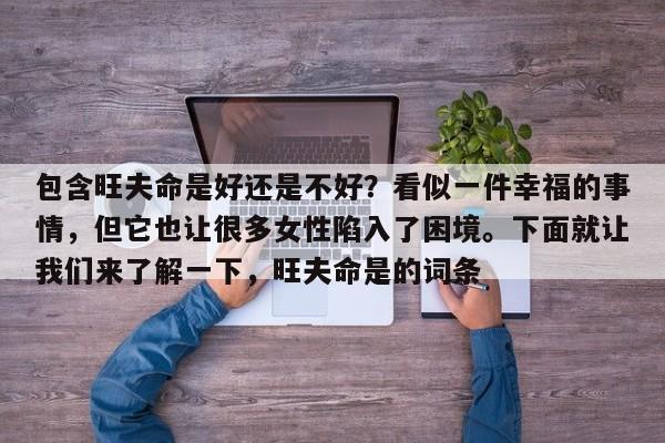 包含旺夫命是好还是不好？看似一件幸福的事情，但它也让很多女性陷入了困境。下面就让我们来了解一下，旺夫命是的词条-第1张图片