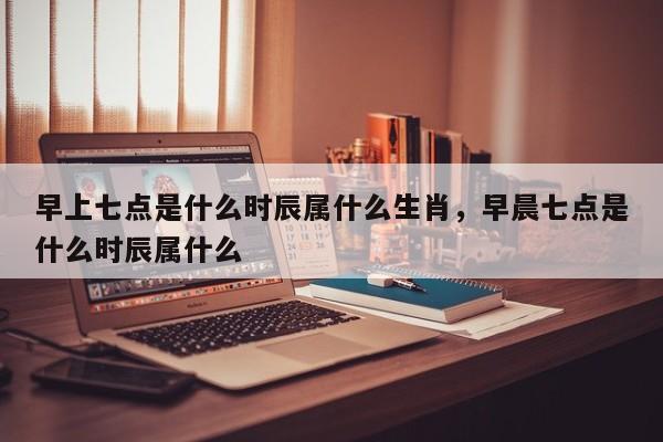 早上七点是什么时辰属什么生肖，早晨七点是什么时辰属什么-第1张图片