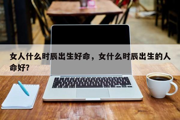 女人什么时辰出生好命，女什么时辰出生的人命好？-第1张图片