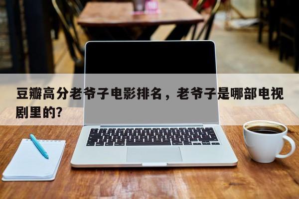 豆瓣高分老爷子电影排名，老爷子是哪部电视剧里的？-第1张图片