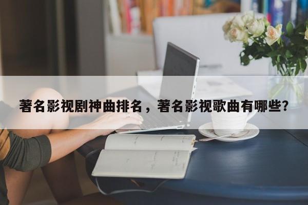 著名影视剧神曲排名，著名影视歌曲有哪些？-第1张图片