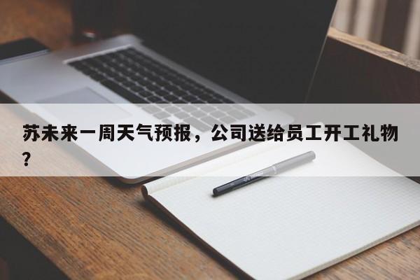 苏未来一周天气预报，公司送给员工开工礼物？-第1张图片