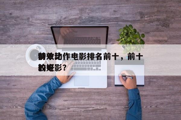 前十
特效动作电影排名前十，前十
特效比较好
的电影？-第1张图片