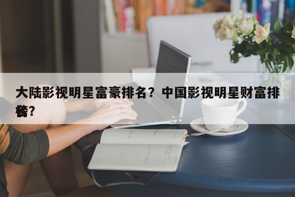 大陆影视明星富豪排名？中国影视明星财富排名
榜？-第1张图片