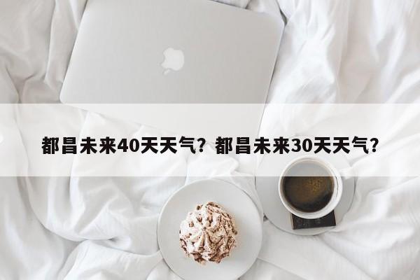 都昌未来40天天气？都昌未来30天天气？-第1张图片