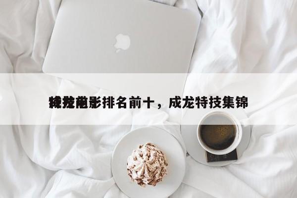 成龙前十
特技电影排名前十，成龙特技集锦-第1张图片