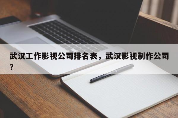 武汉工作影视公司排名表，武汉影视制作公司？-第1张图片