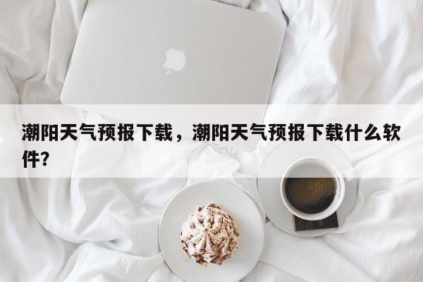 潮阳天气预报下载，潮阳天气预报下载什么软件？-第1张图片